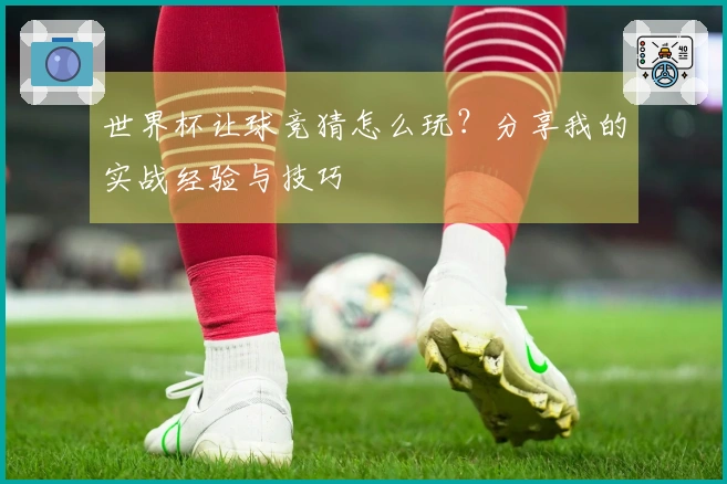 世界杯让球竞猜怎么玩？分享我的实战经验与技巧