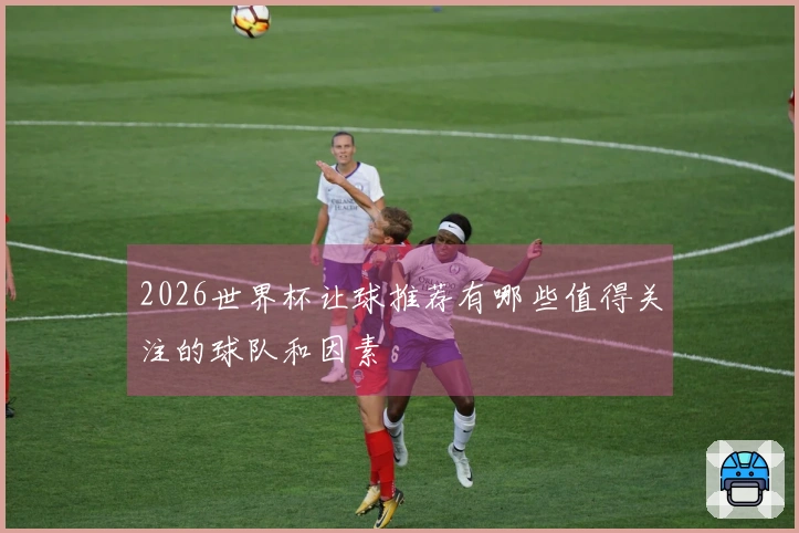 2026世界杯让球推荐有哪些值得关注的球队和因素