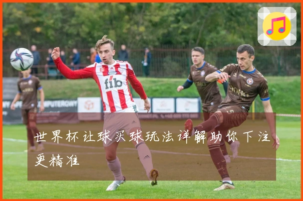 世界杯让球买球玩法详解助你下注更精准